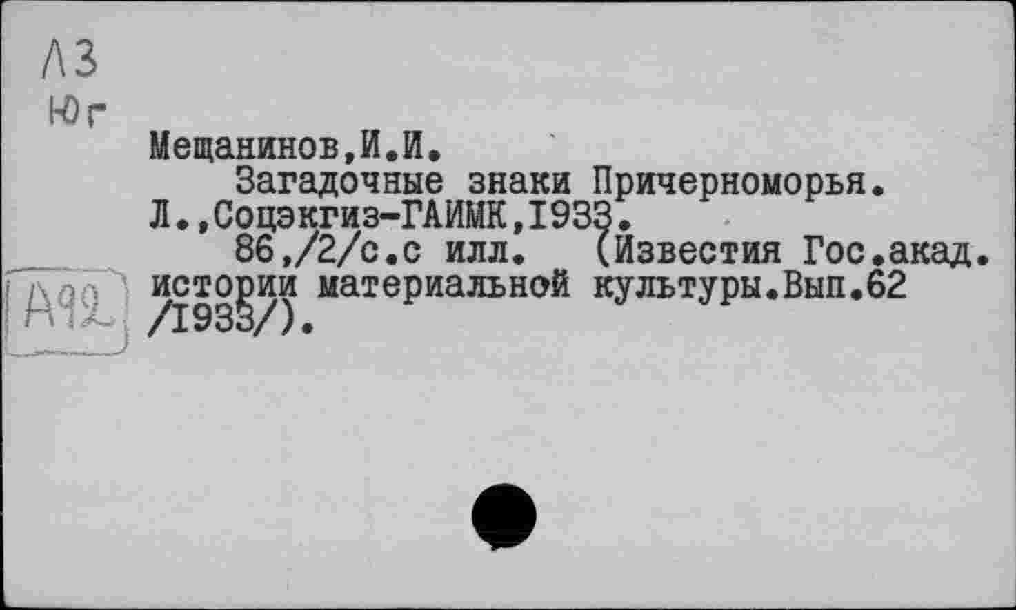 ﻿A3
Юг
Мещанинов,И.И.
Загадочные знаки Причерноморья.
Л.,Соцэкгиз-ГАИМК,1933.
86,/2/с.с илл. (Известия Гос.акад.
истории материальной культуры.Вып.62